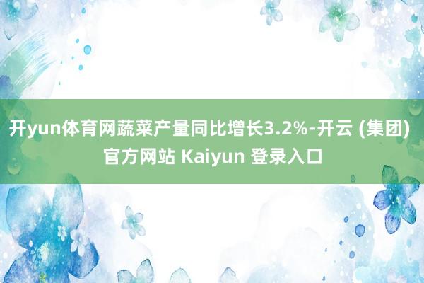 开yun体育网蔬菜产量同比增长3.2%-开云 (集团) 官方网站 Kaiyun 登录入口