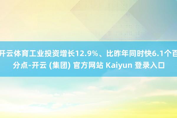 开云体育工业投资增长12.9%、比昨年同时快6.1个百分点-开云 (集团) 官方网站 Kaiyun 登录入口