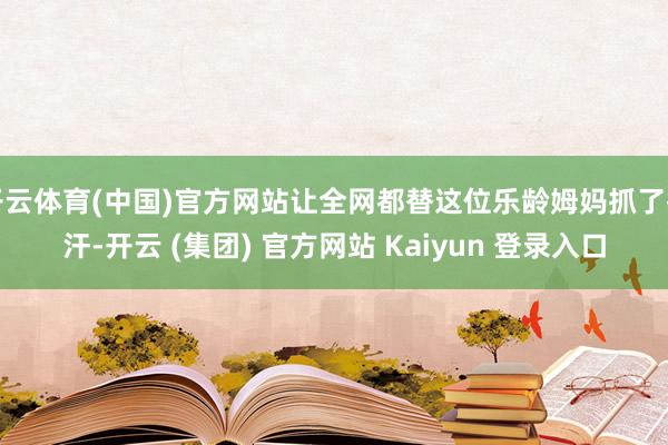开云体育(中国)官方网站让全网都替这位乐龄姆妈抓了把汗-开云 (集团) 官方网站 Kaiyun 登录入口