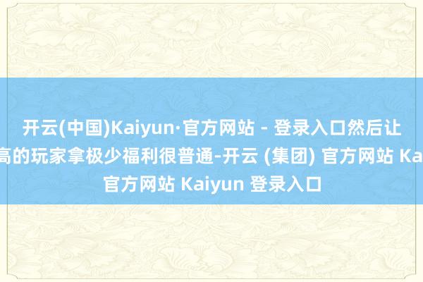 开云(中国)Kaiyun·官方网站 - 登录入口然后让这些活跃度较高的玩家拿极少福利很普通-开云 (集团) 官方网站 Kaiyun 登录入口