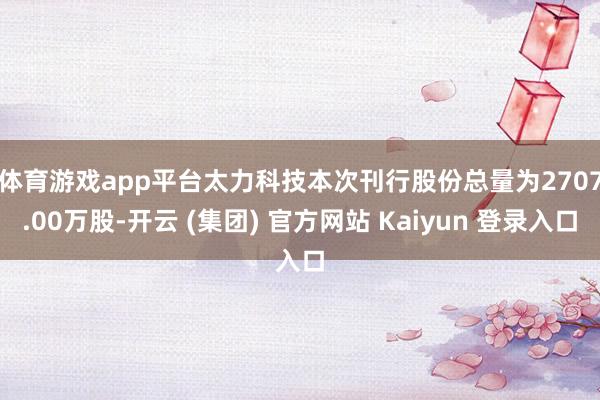体育游戏app平台　　太力科技本次刊行股份总量为2707.00万股-开云 (集团) 官方网站 Kaiyun 登录入口