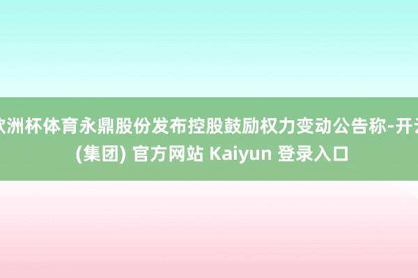 欧洲杯体育永鼎股份发布控股鼓励权力变动公告称-开云 (集团) 官方网站 Kaiyun 登录入口