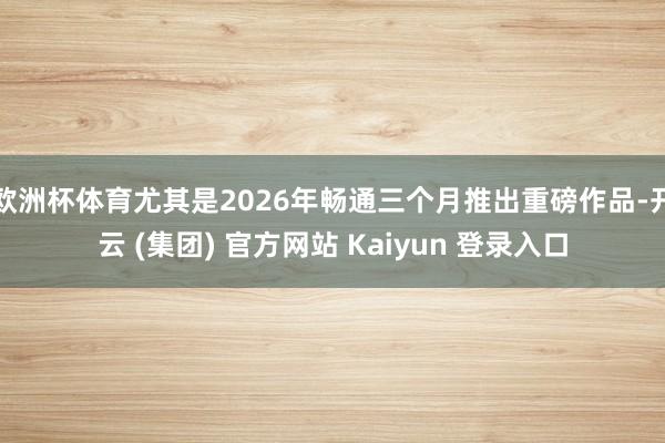 欧洲杯体育尤其是2026年畅通三个月推出重磅作品-开云 (集团) 官方网站 Kaiyun 登录入口