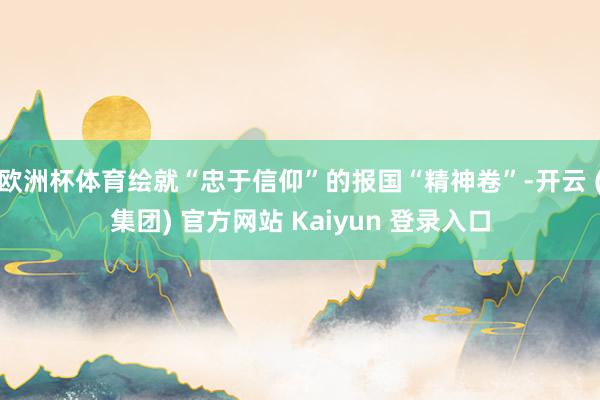 欧洲杯体育绘就“忠于信仰”的报国“精神卷”-开云 (集团) 官方网站 Kaiyun 登录入口