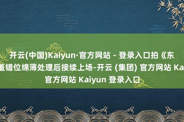 开云(中国)Kaiyun·官方网站 - 登录入口拍《东方秃鹰》时膝盖错位绵薄处理后接续上场-开云 (集团) 官方网站 Kaiyun 登录入口