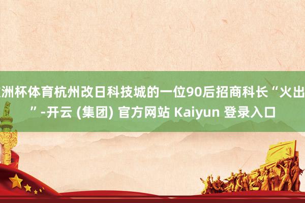 欧洲杯体育杭州改日科技城的一位90后招商科长“火出圈”-开云 (集团) 官方网站 Kaiyun 登录入口