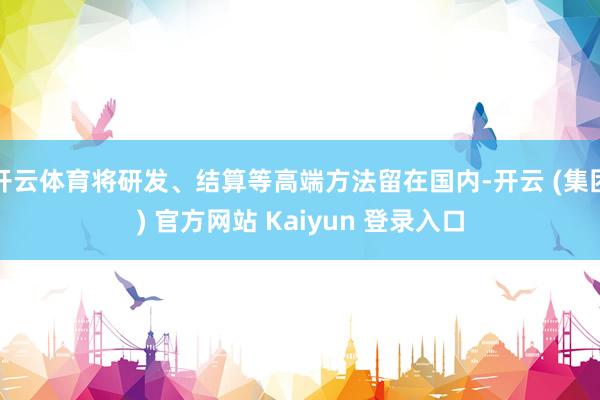 开云体育将研发、结算等高端方法留在国内-开云 (集团) 官方网站 Kaiyun 登录入口