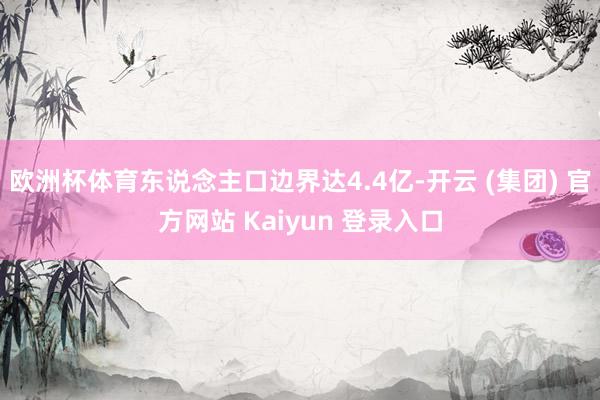 欧洲杯体育东说念主口边界达4.4亿-开云 (集团) 官方网站 Kaiyun 登录入口