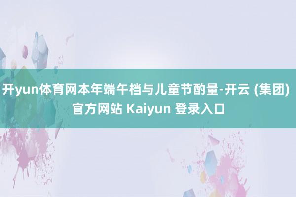 开yun体育网本年端午档与儿童节酌量-开云 (集团) 官方网站 Kaiyun 登录入口