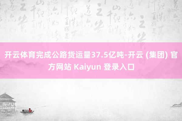 开云体育完成公路货运量37.5亿吨-开云 (集团) 官方网站 Kaiyun 登录入口