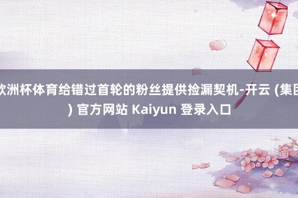 欧洲杯体育给错过首轮的粉丝提供捡漏契机-开云 (集团) 官方网站 Kaiyun 登录入口