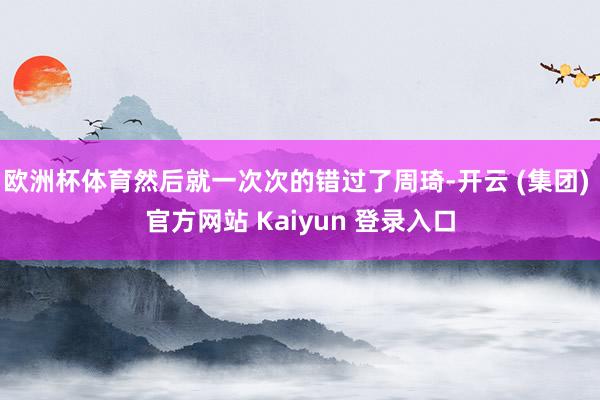 欧洲杯体育然后就一次次的错过了周琦-开云 (集团) 官方网站 Kaiyun 登录入口