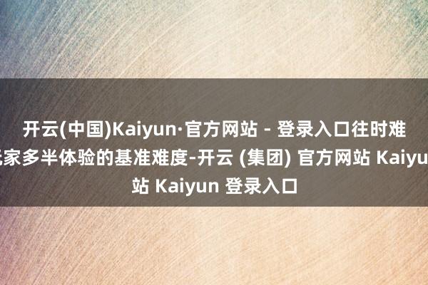 开云(中国)Kaiyun·官方网站 - 登录入口往时难度是刻下玩家多半体验的基准难度-开云 (集团) 官方网站 Kaiyun 登录入口