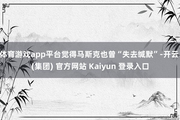 体育游戏app平台觉得马斯克也曾“失去缄默”-开云 (集团) 官方网站 Kaiyun 登录入口