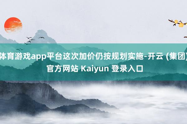 体育游戏app平台这次加价仍按规划实施-开云 (集团) 官方网站 Kaiyun 登录入口