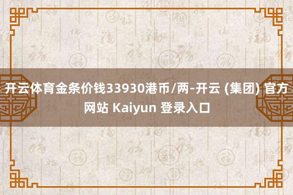 开云体育金条价钱33930港币/两-开云 (集团) 官方网站 Kaiyun 登录入口