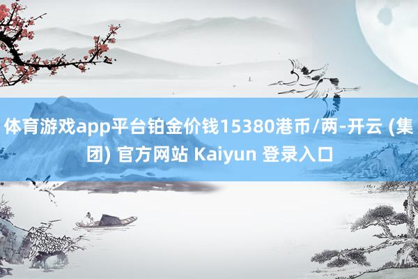 体育游戏app平台铂金价钱15380港币/两-开云 (集团) 官方网站 Kaiyun 登录入口