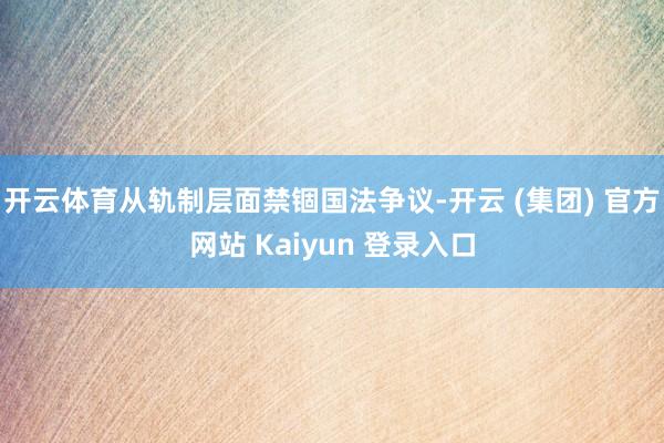 开云体育从轨制层面禁锢国法争议-开云 (集团) 官方网站 Kaiyun 登录入口