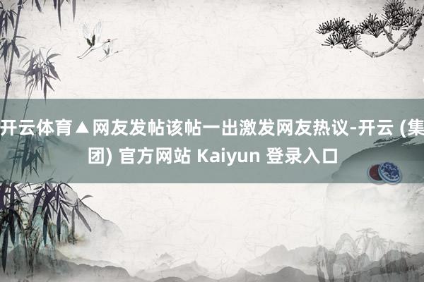 开云体育▲网友发帖　　该帖一出激发网友热议-开云 (集团) 官方网站 Kaiyun 登录入口