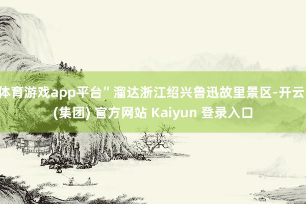 体育游戏app平台”溜达浙江绍兴鲁迅故里景区-开云 (集团) 官方网站 Kaiyun 登录入口