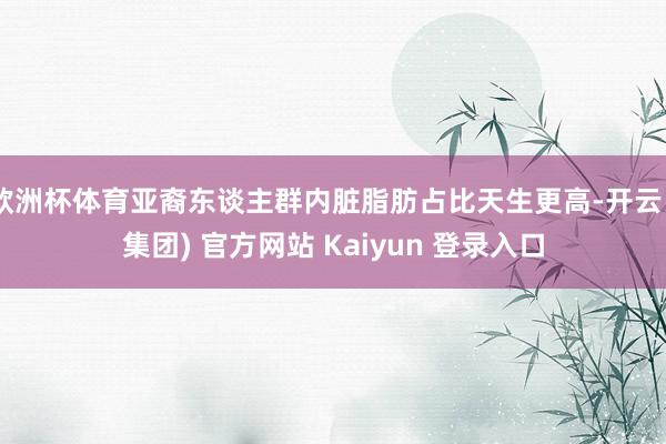 欧洲杯体育亚裔东谈主群内脏脂肪占比天生更高-开云 (集团) 官方网站 Kaiyun 登录入口