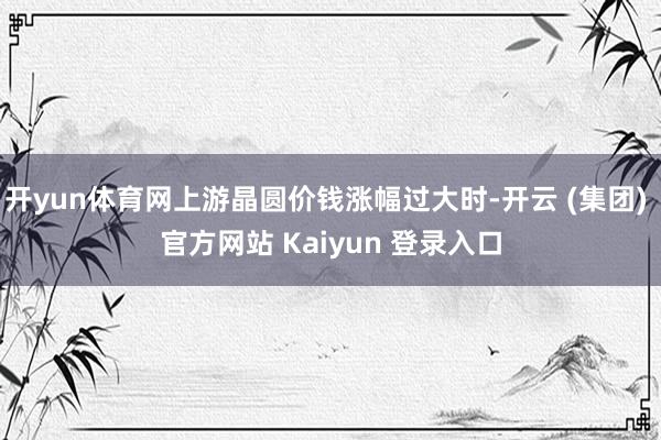 开yun体育网上游晶圆价钱涨幅过大时-开云 (集团) 官方网站 Kaiyun 登录入口