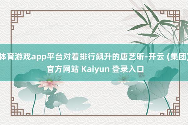 体育游戏app平台对着排行飙升的唐艺昕-开云 (集团) 官方网站 Kaiyun 登录入口