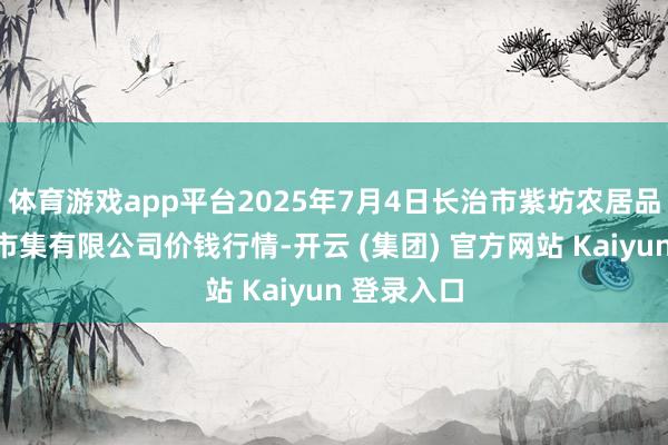 体育游戏app平台2025年7月4日长治市紫坊农居品概述交往市集有限公司价钱行情-开云 (集团) 官方网站 Kaiyun 登录入口