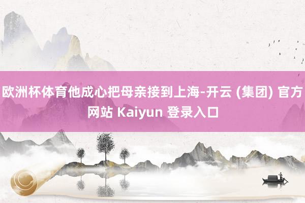 欧洲杯体育他成心把母亲接到上海-开云 (集团) 官方网站 Kaiyun 登录入口