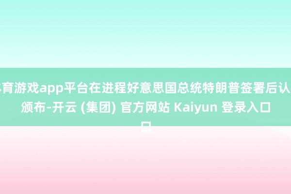 体育游戏app平台在进程好意思国总统特朗普签署后认真颁布-开云 (集团) 官方网站 Kaiyun 登录入口
