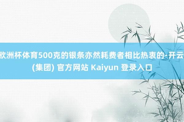 欧洲杯体育500克的银条亦然耗费者相比热衷的-开云 (集团) 官方网站 Kaiyun 登录入口
