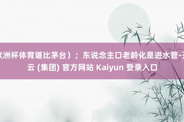 欧洲杯体育堪比茅台）；东说念主口老龄化是进水管-开云 (集团) 官方网站 Kaiyun 登录入口