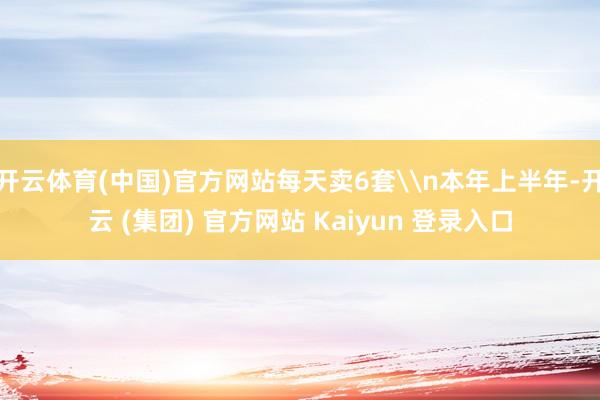 开云体育(中国)官方网站每天卖6套\n本年上半年-开云 (集团) 官方网站 Kaiyun 登录入口