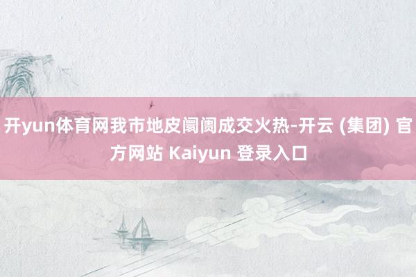 开yun体育网我市地皮阛阓成交火热-开云 (集团) 官方网站 Kaiyun 登录入口