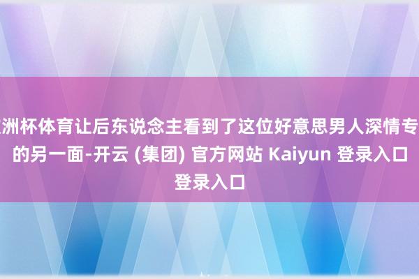 欧洲杯体育让后东说念主看到了这位好意思男人深情专一的另一面-开云 (集团) 官方网站 Kaiyun 登录入口