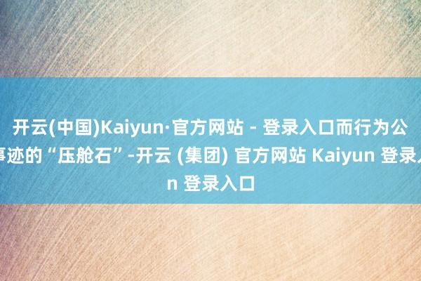 开云(中国)Kaiyun·官方网站 - 登录入口而行为公司事迹的“压舱石”-开云 (集团) 官方网站 Kaiyun 登录入口