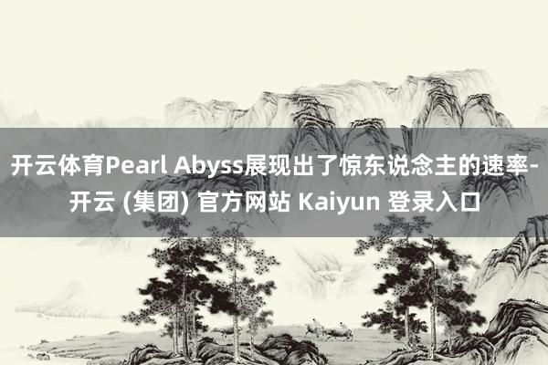 开云体育Pearl Abyss展现出了惊东说念主的速率-开云 (集团) 官方网站 Kaiyun 登录入口