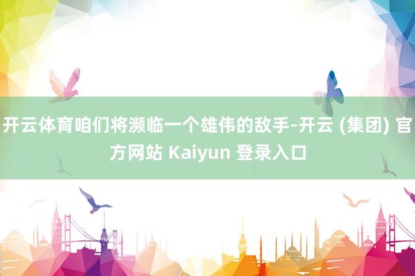 开云体育咱们将濒临一个雄伟的敌手-开云 (集团) 官方网站 Kaiyun 登录入口