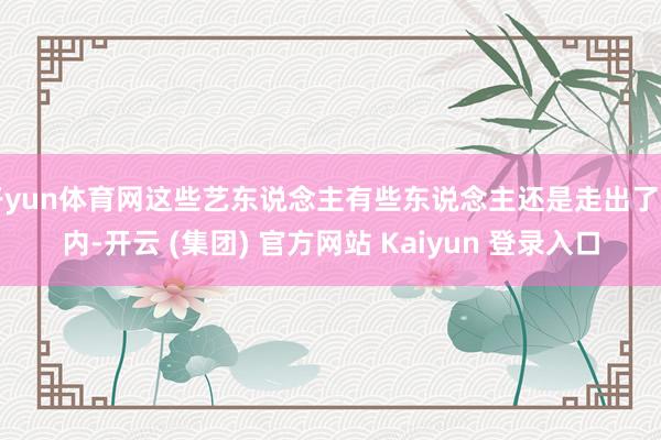 开yun体育网这些艺东说念主有些东说念主还是走出了国内-开云 (集团) 官方网站 Kaiyun 登录入口