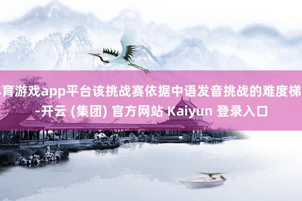体育游戏app平台该挑战赛依据中语发音挑战的难度梯度-开云 (集团) 官方网站 Kaiyun 登录入口