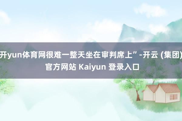 开yun体育网很难一整天坐在审判席上”-开云 (集团) 官方网站 Kaiyun 登录入口