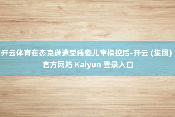 开云体育在杰克逊遭受猥亵儿童指控后-开云 (集团) 官方网站 Kaiyun 登录入口