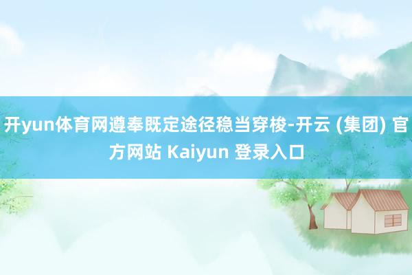 开yun体育网遵奉既定途径稳当穿梭-开云 (集团) 官方网站 Kaiyun 登录入口