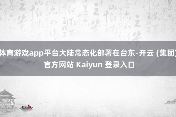 体育游戏app平台大陆常态化部署在台东-开云 (集团) 官方网站 Kaiyun 登录入口