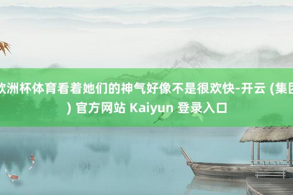 欧洲杯体育看着她们的神气好像不是很欢快-开云 (集团) 官方网站 Kaiyun 登录入口