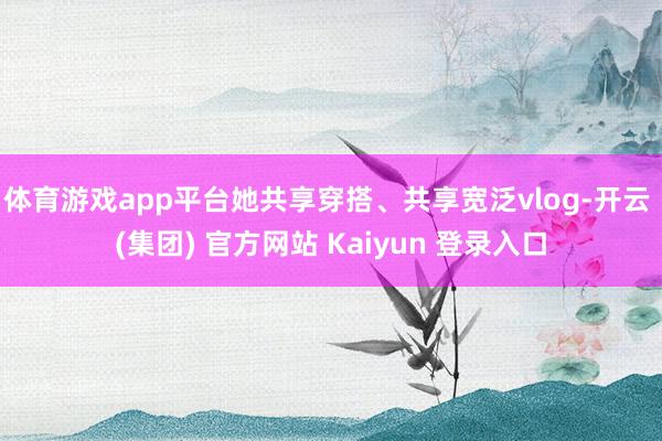 体育游戏app平台她共享穿搭、共享宽泛vlog-开云 (集团) 官方网站 Kaiyun 登录入口