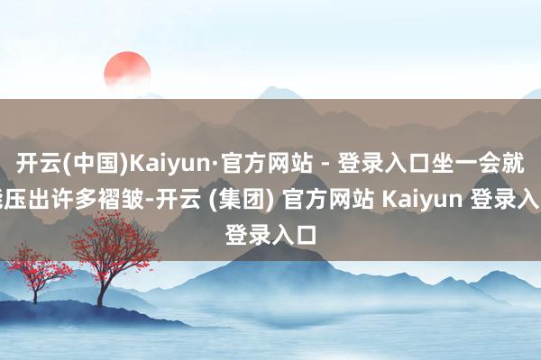开云(中国)Kaiyun·官方网站 - 登录入口坐一会就能压出许多褶皱-开云 (集团) 官方网站 Kaiyun 登录入口