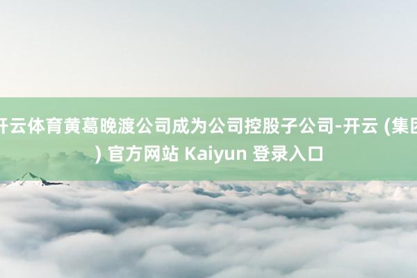 开云体育黄葛晚渡公司成为公司控股子公司-开云 (集团) 官方网站 Kaiyun 登录入口