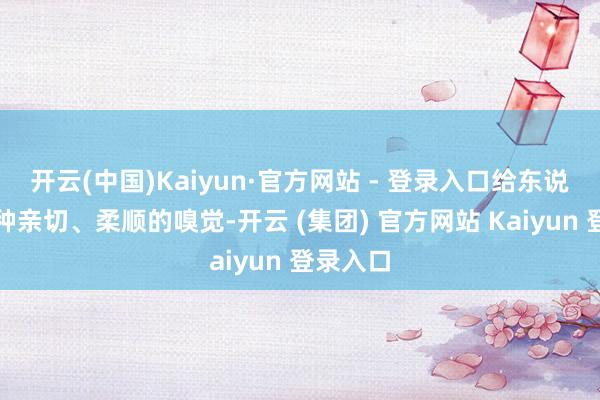 开云(中国)Kaiyun·官方网站 - 登录入口给东说念主一种亲切、柔顺的嗅觉-开云 (集团) 官方网站 Kaiyun 登录入口