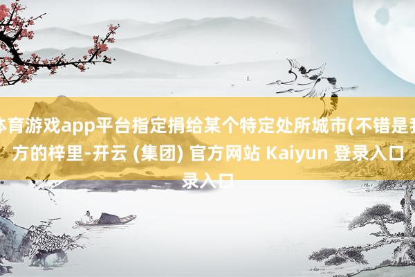 体育游戏app平台指定捐给某个特定处所城市(不错是我方的梓里-开云 (集团) 官方网站 Kaiyun 登录入口